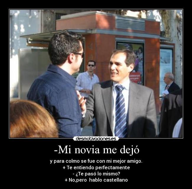-Mi novia me dejó - y para colmo se fue con mi mejor amigo.
+ Te entiendo perfectamente
- ¿Te pasó lo mismo?
+ No,pero  hablo castellano