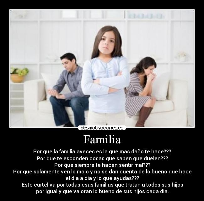 Familia - Por que la familia aveces es la que mas daño te hace???
Por que te esconden cosas que saben que duelen???
Por que siempre te hacen sentir mal???
Por que solamente ven lo malo y no se dan cuenta de lo bueno que hace
el dia a dia y lo que ayudas???
Este cartel va por todas esas familias que tratan a todos sus hijos
por igual y que valoran lo bueno de sus hijos cada dia.