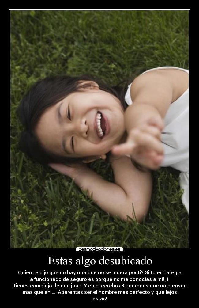 Estas algo desubicado - Quien te dijo que no hay una que no se muera por ti? Si tu estrategia
a funcionado de seguro es porque no me conocias a mi! ;)
Tienes complejo de don juan! Y en el cerebro 3 neuronas que no piensan
mas que en .... Aparentas ser el hombre mas perfecto y que lejos
estas!