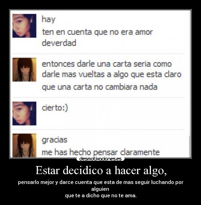 Estar decidico a hacer algo, - pensarlo mejor y darce cuenta que esta de mas seguir luchando por alguien
que te a dicho que no te ama.