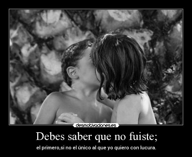 Debes saber que no fuiste; - el primero,si no el único al que yo quiero con lucura.