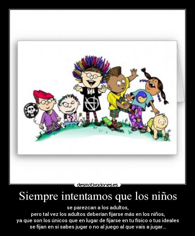 Siempre intentamos que los niños - se parezcan a los adultos,
pero tal vez los adultos deberían fijarse más en los niños,
ya que son los únicos que en lugar de fijarse en tu físico o tus ideales
se fijan en si sabes jugar o no al juego al que vais a jugar...