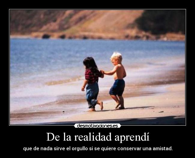 De la realidad aprendí - que de nada sirve el orgullo si se quiere conservar una amistad.