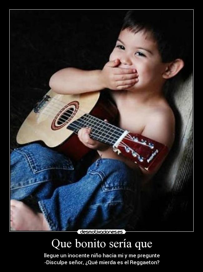 Que bonito sería que - llegue un inocente niño hacia mi y me pregunte
-Disculpe señor, ¿Qué mierda es el Reggaeton?