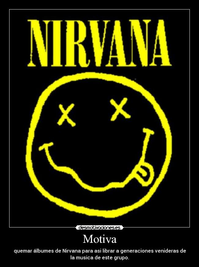 Motiva - quemar álbumes de Nirvana para asi librar a generaciones venideras de
la musica de este grupo.