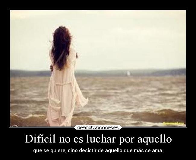 Difícil no es luchar por aquello - que se quiere, sino desistir de aquello que más se ama.
