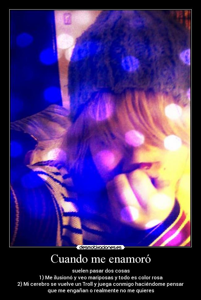 Cuando me enamoró - suelen pasar dos cosas
1) Me ilusionó y veo mariposas y todo es color rosa
2) Mi cerebro se vuelve un Troll y juega conmigo haciéndome pensar
que me engañan o realmente no me quieres