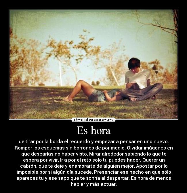 Es hora - de tirar por la borda el recuerdo y empezar a pensar en uno nuevo.
Romper los esquemas sin borrones de por medio. Olvidar imágenes en
que desearías no haber visto. Mirar alrededor sabiendo lo que te
espera por vivir. Ir a por el reto solo tu puedes hacer. Querer un
cabrón, que te deje y enamorarte de alguien mejor. Apostar por lo
imposible por si algún día sucede. Presenciar ese hecho en que sólo
apareces tu y ese sapo que te sonría al despertar. Es hora de menos
hablar y más actuar.
