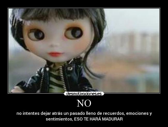 NO - no intentes dejar atrás un pasado lleno de recuerdos, emociones y
sentimientos, ESO TE HARÁ MADURAR