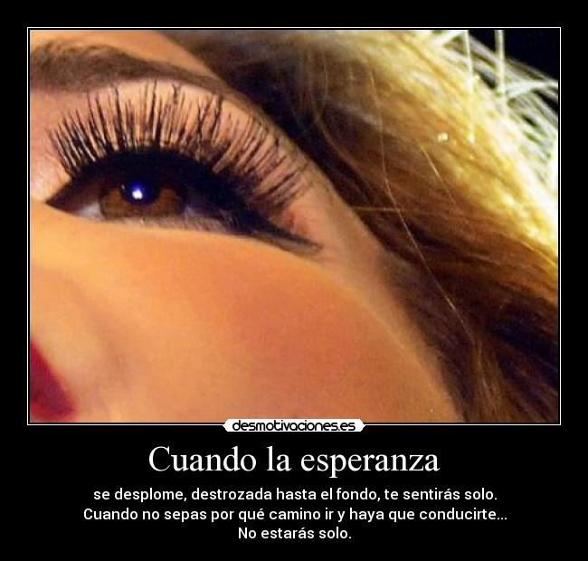 Cuando la esperanza - se desplome, destrozada hasta el fondo, te sentirás solo.
Cuando no sepas por qué camino ir y haya que conducirte...
No estarás solo.