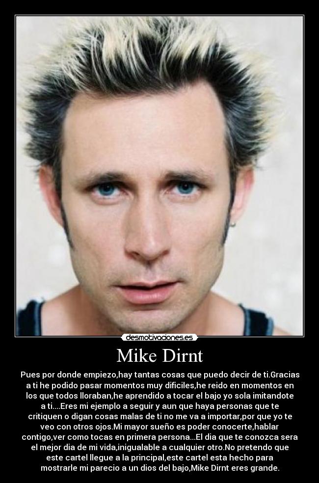 Mike Dirnt - Pues por donde empiezo,hay tantas cosas que puedo decir de ti.Gracias
a ti he podido pasar momentos muy dificiles,he reido en momentos en
los que todos lloraban,he aprendido a tocar el bajo yo sola imitandote
a ti....Eres mi ejemplo a seguir y aun que haya personas que te
critiquen o digan cosas malas de ti no me va a importar,por que yo te
veo con otros ojos.Mi mayor sueño es poder conocerte,hablar
contigo,ver como tocas en primera persona...El dia que te conozca sera
el mejor dia de mi vida,inigualable a cualquier otro.No pretendo que
este cartel llegue a la principal,este cartel esta hecho para
mostrarle mi parecio a un dios del bajo,Mike Dirnt eres grande.