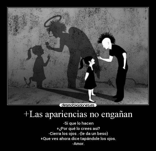 +Las apariencias no engañan - -Si que lo hacen
+¿Por qué lo crees así?
-Cierra los ojos .-(le da un beso)
+Que ves ahora dice tapándole los ojos.
-Amor.
