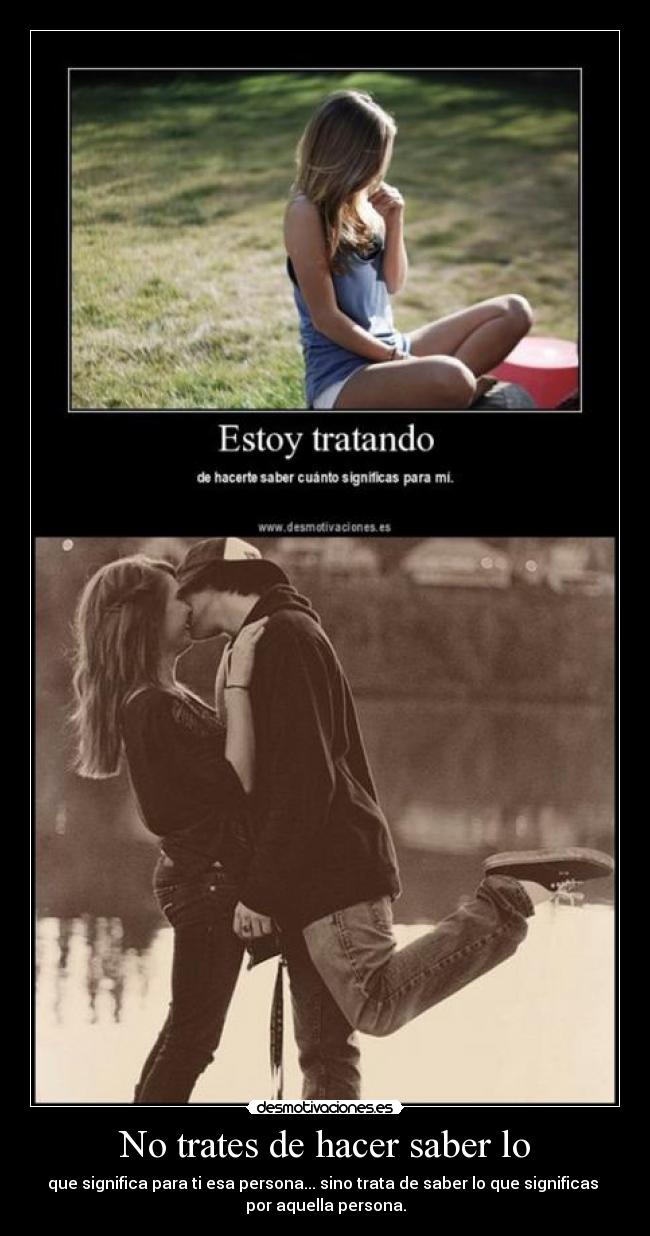 No trates de hacer saber lo - que significa para ti esa persona... sino trata de saber lo que significas 
por aquella persona.