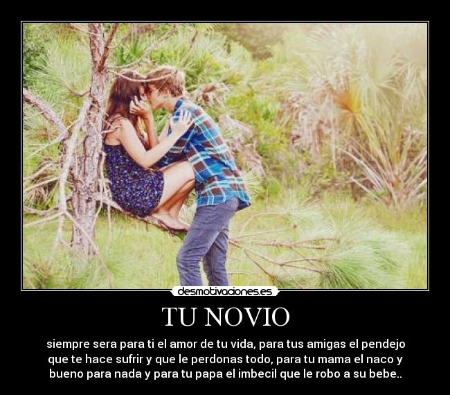 TU NOVIO - siempre sera para ti el amor de tu vida, para tus amigas el pendejo
que te hace sufrir y que le perdonas todo, para tu mama el naco y
bueno para nada y para tu papa el imbecil que le robo a su bebe..♥