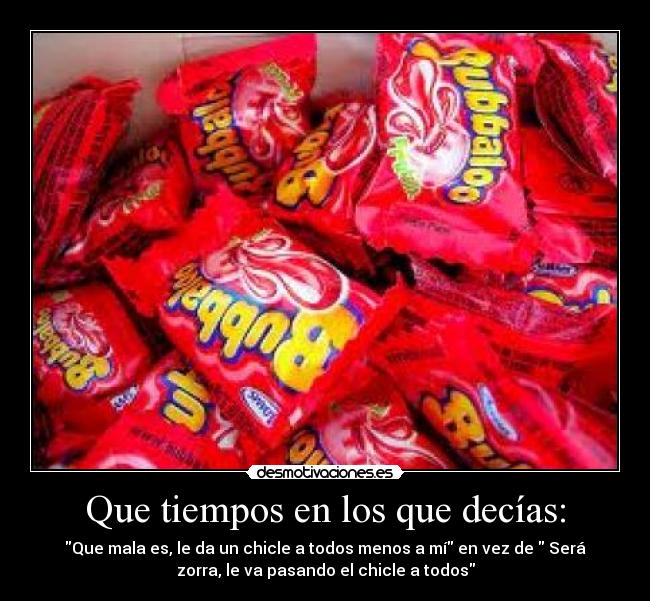 Que tiempos en los que decías: - Que mala es, le da un chicle a todos menos a mí en vez de Será
zorra, le va pasando el chicle a todos
