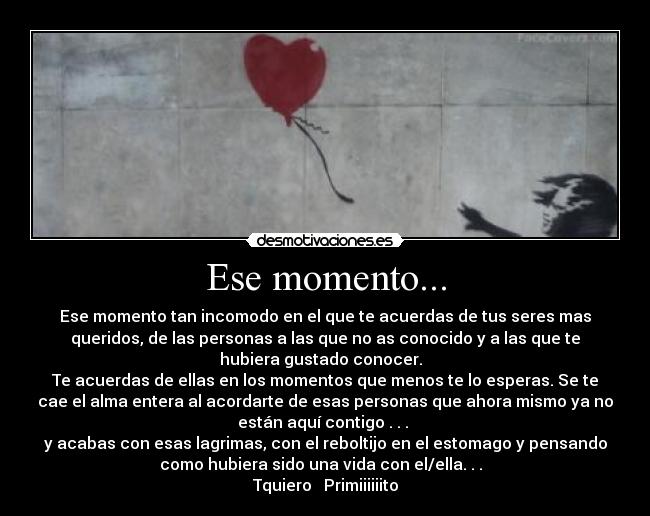 Ese momento... - Ese momento tan incomodo en el que te acuerdas de tus seres mas
queridos, de las personas a las que no as conocido y a las que te
hubiera gustado conocer.  
Te acuerdas de ellas en los momentos que menos te lo esperas. Se te
cae el alma entera al acordarte de esas personas que ahora mismo ya no
están aquí contigo . . . 
y acabas con esas lagrimas, con el reboltijo en el estomago y pensando
como hubiera sido una vida con el/ella. . .  
Tquiero ♥ Primiiiiiito
