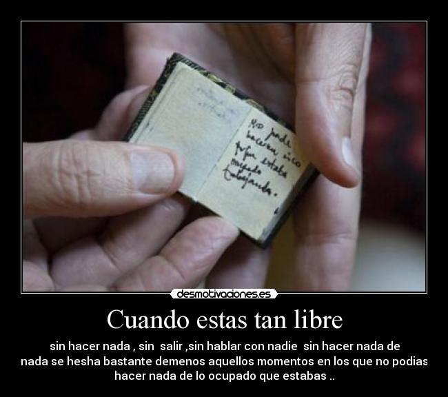 Cuando estas tan libre - sin hacer nada , sin salir ,sin hablar con nadie sin hacer nada de
nada se hesha bastante demenos aquellos momentos en los que no podias
hacer nada de lo ocupado que estabas ..