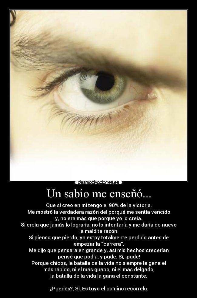 Un sabio me enseñó... - Que si creo en mí tengo el 90% de la victoria.
Me mostró la verdadera razón del porqué me sentía vencido
y, no era más que porque yo lo creía.
Si creía que jamás lo lograría, no lo intentaría y me daría de nuevo
la maldita razón.
Si pienso que pierdo, ya estoy totalmente perdido antes de
empezar la carrera.
Me dijo que pensara en grande y, así mis hechos crecerían
pensé que podía, y pude. Sí, ¡pude!
Porque chicos, la batalla de la vida no siempre la gana el
más rápido, ni el más guapo, ni el más delgado,
la batalla de la vida la gana el constante.
¿Puedes?, Sí. Es tuyo el camino recórrelo.