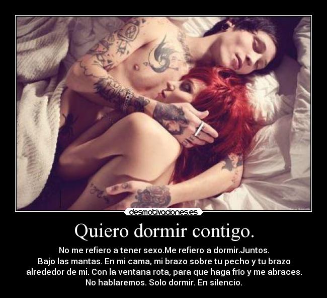 Quiero dormir contigo. - No me refiero a tener sexo.Me refiero a dormir.Juntos.
Bajo las mantas. En mi cama, mi brazo sobre tu pecho y tu brazo
alrededor de mi. Con la ventana rota, para que haga frío y me abraces.
No hablaremos. Solo dormir. En silencio.