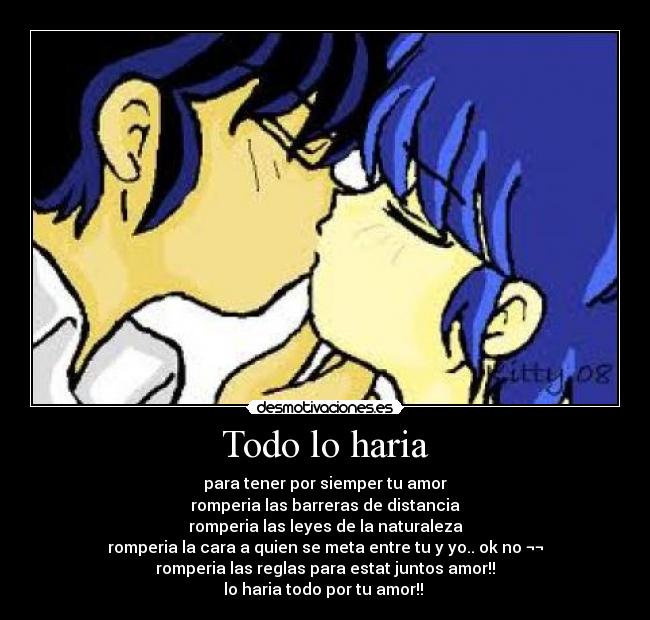 Todo lo haria - para tener por siemper tu amor
romperia las barreras de distancia
romperia las leyes de la naturaleza
romperia la cara a quien se meta entre tu y yo.. ok no ¬¬
romperia las reglas para estat juntos amor!!
lo haria todo por tu amor!!