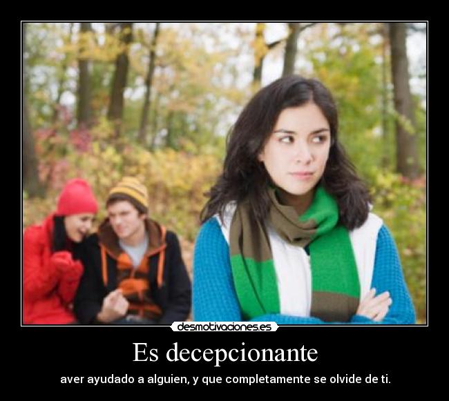 Es decepcionante - aver ayudado a alguien, y que completamente se olvide de ti.