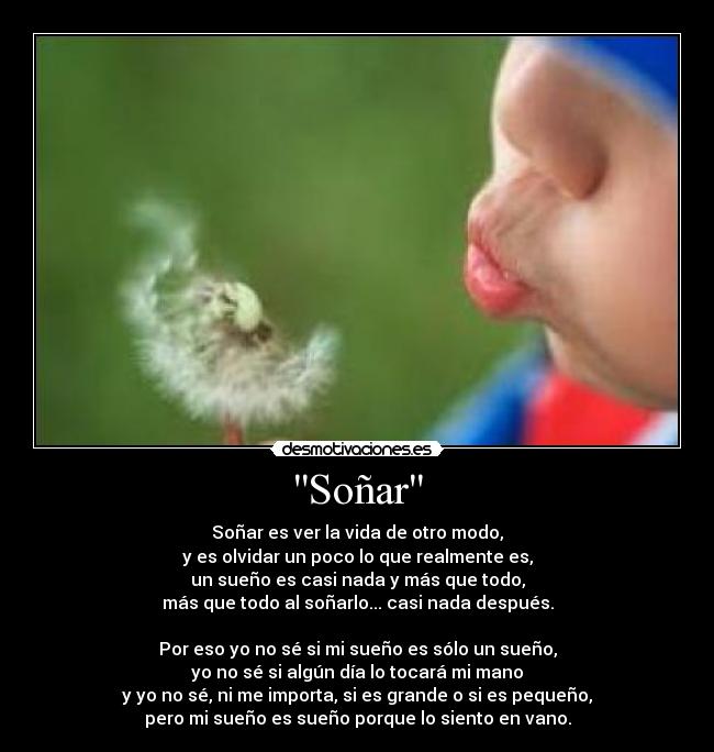 Soñar - Soñar es ver la vida de otro modo,
y es olvidar un poco lo que realmente es,
un sueño es casi nada y más que todo,
más que todo al soñarlo... casi nada después.

Por eso yo no sé si mi sueño es sólo un sueño,
yo no sé si algún día lo tocará mi mano
y yo no sé, ni me importa, si es grande o si es pequeño,
pero mi sueño es sueño porque lo siento en vano.