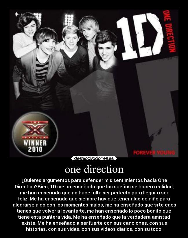 one direction - ¿Quieres argumentos para defender mis sentimientos hacia One
Direction?Bien, 1D me ha enseñado que los sueños se hacen realidad,
me han enseñado que no hace falta ser perfecto para llegar a ser
feliz. Me ha enseñado que siempre hay que tener algo de niño para
alegrarse algo con los momentos malos, me ha enseñado que si te caes
tienes que volver a levantarte, me han enseñado lo poco bonito que
tiene esta puñtera vida. Me ha enseñado que la verdadera amistad
existe. Me ha enseñado a ser fuerte con sus canciones, con sus
historias, con sus vidas, con sus videos diarios, con su todo.