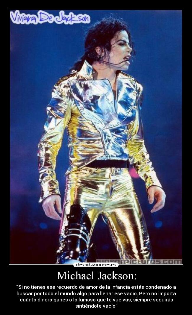 Michael Jackson: - Si no tienes ese recuerdo de amor de la infancia estás condenado a
buscar por todo el mundo algo para llenar ese vacío. Pero no importa
cuánto dinero ganes o lo famoso que te vuelvas, siempre seguirás
sintiéndote vacío”
