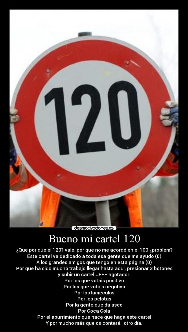 Bueno mi cartel 120 - ¿Que por que el 120? vale, por que no me acordé en el 100 ¿problem?
Este cartel va dedicado a toda esa gente que me ayudo (0)
A los grandes amigos que tengo en esta página (0)
Por que ha sido mucho trabajo llegar hasta aquí, presionar 3 botones
y subir un cartel UFFF agotador.
Por los que votáis positivo
Por los que votáis negativo
Por los lameculos
Por los pelotas
Por la gente que da asco
Por Coca Cola
Por el aburrimiento que hace que haga este cartel
Y por mucho más que os contaré.. otro día.