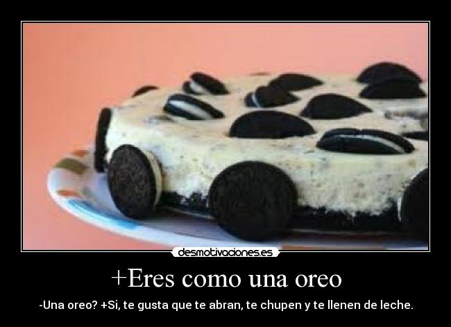 +Eres como una oreo - -Una oreo? +Si, te gusta que te abran, te chupen y te llenen de leche.