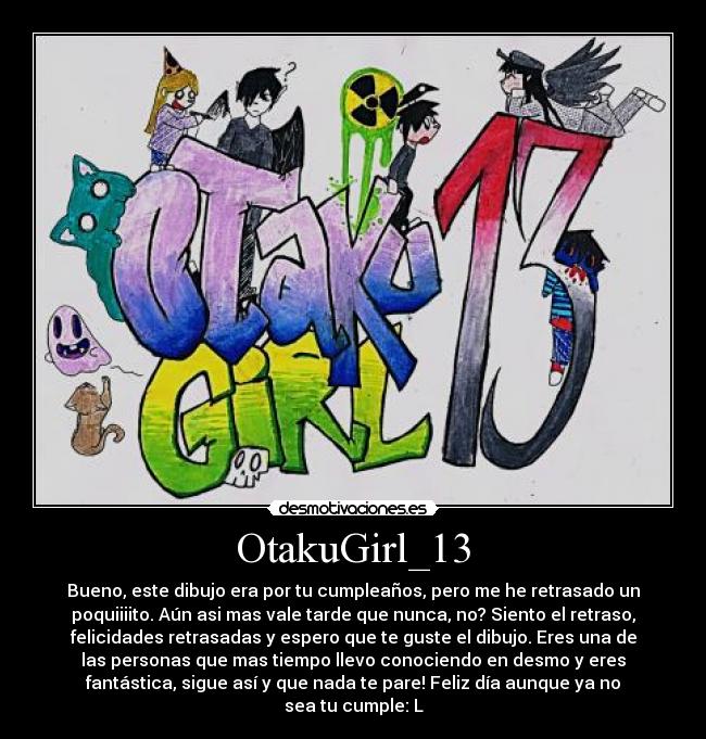 OtakuGirl_13 - Bueno, este dibujo era por tu cumpleaños, pero me he retrasado un
poquiiiito. Aún asi mas vale tarde que nunca, no? Siento el retraso,
felicidades retrasadas y espero que te guste el dibujo. Eres una de
las personas que mas tiempo llevo conociendo en desmo y eres
fantástica, sigue así y que nada te pare! Feliz día aunque ya no
sea tu cumple: L