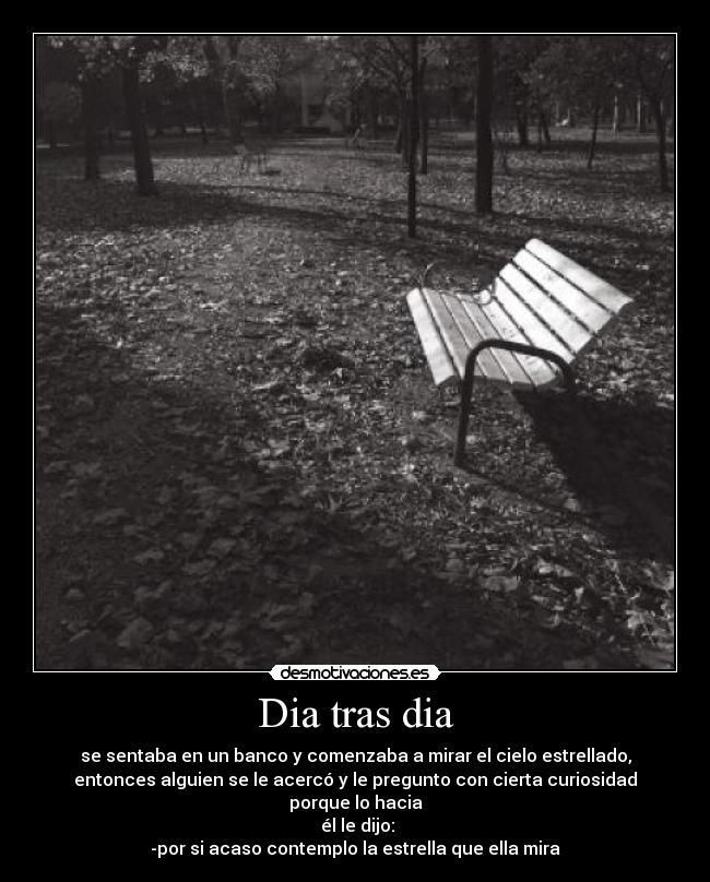 Dia tras dia - se sentaba en un banco y comenzaba a mirar el cielo estrellado,
entonces alguien se le acercó y le pregunto con cierta curiosidad
porque lo hacia
él le dijo:
-por si acaso contemplo la estrella que ella mira