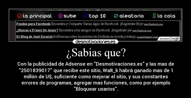 ¿Sabias que? - Con la publicidad de Adsense en Desmotivaciones.es y las mas de
2501839017 que recibe este sitio, Walt_k habrá ganado mas de 1
millón de U$, suficiente como mejorar el sitio, y sus constantes
errores de programas, agregar mas funciones, como por ejemplo
Bloquear usarios.
