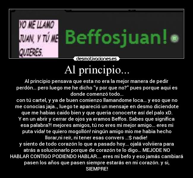 Al principio... - Al principio pensava que esta no era la mejor manera de pedir
perdón... pero luego me he dicho y por que no? pues porque aqui es
donde comenzó todo...
con tú cartel, y ya de buen comienzo llamandome loca... y eso que no
me conocias jaja.., luego te apareció un mensaje en desmo diciendote
que me habias caido bien y que queria conocerte así del palo xD.
Y en un abrir y cerrar de ojos ya eramos Beffos. Sabes que significa
esa palabra?! mejores amigos, tú no eres mi mejor amigo... eres mi
puta vida! te quiero mogollón! ningún amigo mio me habia hecho
llorar,ni reír, ni tener esas convers ..:$ nadie! 
y siento de todo corazón lo que a pasado hoy... ojalá volviiera para
atrás a solucionarlo porque de corazón te lo digo... MEJODE NO
HABLAR CONTIGO PODIENDO HABLAR.... eres mi befo y eso jamás cambiará
pasen los años que pasen siempre estarás en mi corazón. y si,
SIEMPRE!