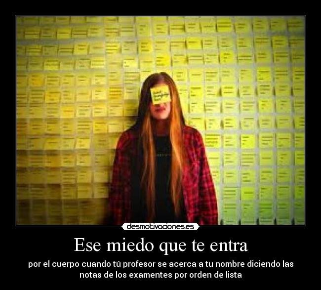 Ese miedo que te entra - por el cuerpo cuando tú profesor se acerca a tu nombre diciendo las
notas de los examentes por orden de lista