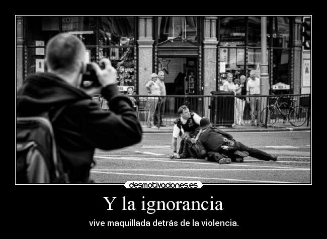 Y la ignorancia - vive maquillada detrás de la violencia.
