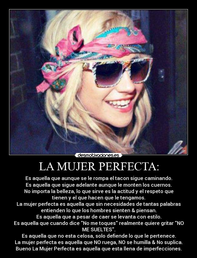 LA MUJER PERFECTA: - Es aquella que aunque se le rompa el tacon sigue caminando.
Es aquella que sigue adelante aunque le monten los cuernos.
No importa la belleza, lo que sirve es la actitud y el respeto que
tienen y el que hacen que le tengamos.
La mujer perfecta es aquella que sin necesidades de tantas palabras
entienden lo que los hombres sienten & piensan.
Es aquella que a pesar de caer se levanta con estilo.
Es aquella que cuando dice No me toques realmente quiere gritar NO
ME SUELTES.
Es aquella que no esta celosa, solo defiende lo que le pertenece.
La mujer perfecta es aquella que NO ruega, NO se humilla & No suplica.
Bueno La Mujer Perfecta es aquella que esta llena de imperfecciones.