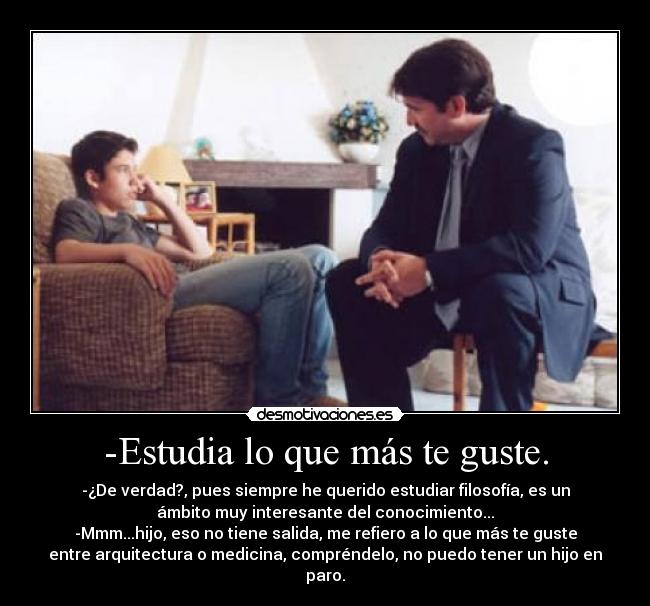 -Estudia lo que más te guste. - -¿De verdad?, pues siempre he querido estudiar filosofía, es un
ámbito muy interesante del conocimiento...
-Mmm...hijo, eso no tiene salida, me refiero a lo que más te guste
entre arquitectura o medicina, compréndelo, no puedo tener un hijo en
paro.