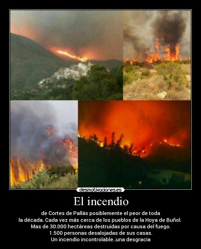 El incendio - de Cortes de Pallás posiblemente el peor de toda
la década. Cada vez más cerca de los pueblos de la Hoya de Buñol.
Mas de 30.000 hectáreas destruidas por causa del fuego.
1.500 personas desalojadas de sus casas.
Un incendio incontrolable..una desgracia