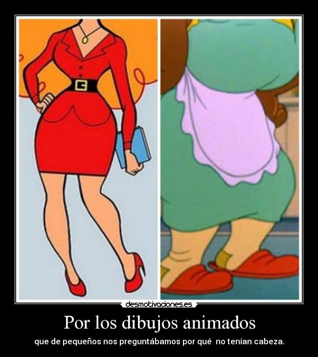 Por los dibujos animados - que de pequeños nos preguntábamos por qué no tenían cabeza.