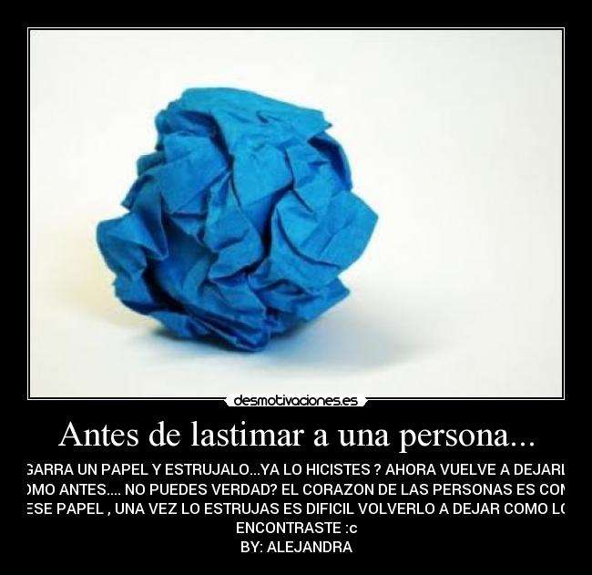 Antes de lastimar a una persona... - AGARRA UN PAPEL Y ESTRUJALO...YA LO HICISTES ? AHORA VUELVE A DEJARLO
COMO ANTES.... NO PUEDES VERDAD? EL CORAZON DE LAS PERSONAS ES COMO
ESE PAPEL , UNA VEZ LO ESTRUJAS ES DIFICIL VOLVERLO A DEJAR COMO LO
ENCONTRASTE :c
BY: ALEJANDRA
