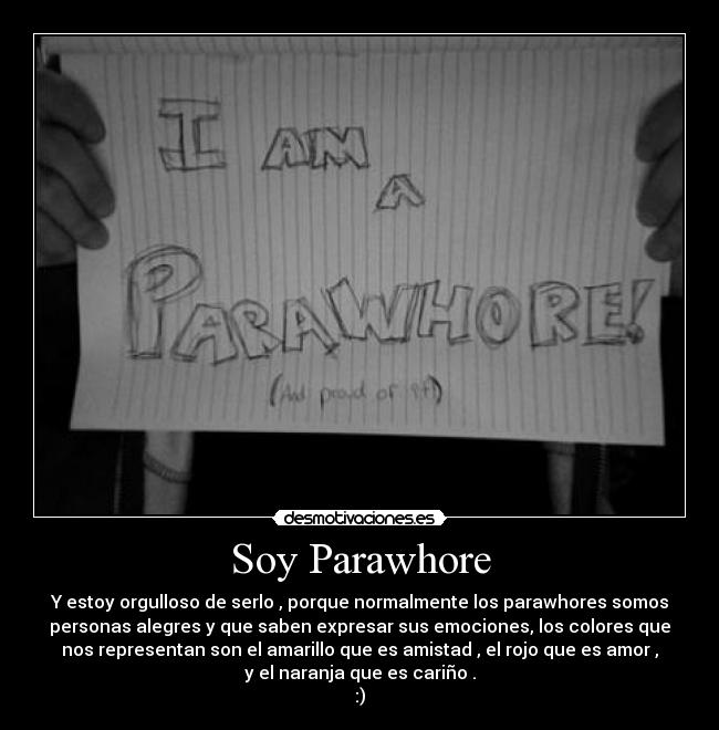 Soy Parawhore - Y estoy orgulloso de serlo , porque normalmente los parawhores somos
personas alegres y que saben expresar sus emociones, los colores que
nos representan son el amarillo que es amistad , el rojo que es amor ,
y el naranja que es cariño .
:)
