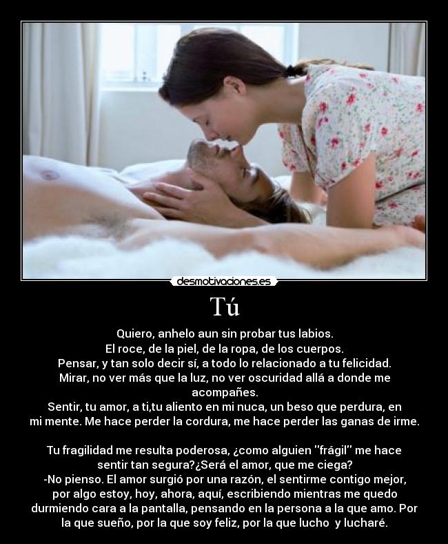 Tú - Quiero, anhelo aun sin probar tus labios.
El roce, de la piel, de la ropa, de los cuerpos.
Pensar, y tan solo decir sí, a todo lo relacionado a tu felicidad.
Mirar, no ver más que la luz, no ver oscuridad allá a donde me
acompañes.
Sentir, tu amor, a ti,tu aliento en mi nuca, un beso que perdura, en
mi mente. Me hace perder la cordura, me hace perder las ganas de irme.

Tu fragilidad me resulta poderosa, ¿como alguien frágil me hace
sentir tan segura?¿Será el amor, que me ciega?
-No pienso. El amor surgió por una razón, el sentirme contigo mejor,
por algo estoy, hoy, ahora, aquí, escribiendo mientras me quedo
durmiendo cara a la pantalla, pensando en la persona a la que amo. Por
la que sueño, por la que soy feliz, por la que lucho  y lucharé.