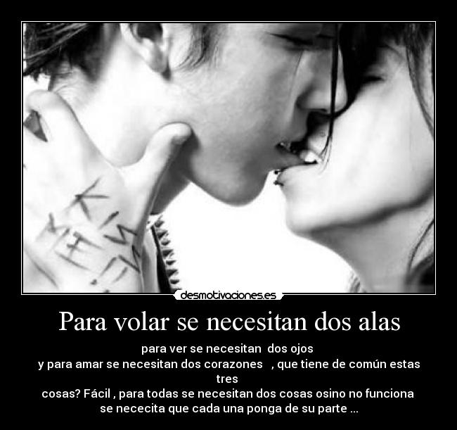 Para volar se necesitan dos alas - para ver se necesitan dos ojos
y para amar se necesitan dos corazones , que tiene de común estas
tres
cosas? Fácil , para todas se necesitan dos cosas osino no funciona
se nececita que cada una ponga de su parte ...