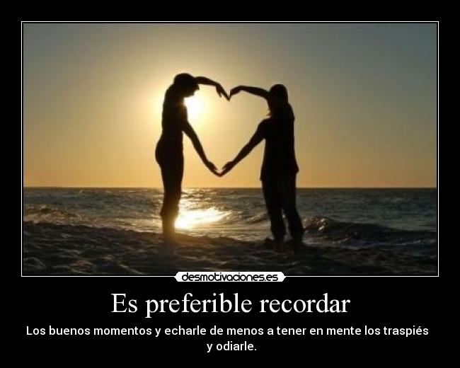 Es preferible recordar - Los buenos momentos y echarle de menos a tener en mente los traspiés
y odiarle.