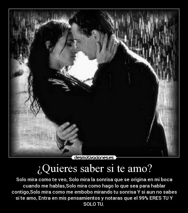 ¿Quieres saber si te amo? - Solo mira como te veo, Solo mira la sonrisa que se origina en mi boca
cuando me hablas,Solo mira como hago lo que sea para hablar
contigo,Solo mira como me embobo mirando tu sonrisa Y si aun no sabes
si te amo, Entra en mis pensamientos y notaras que el 99% ERES TU Y
SOLO TU. ♥