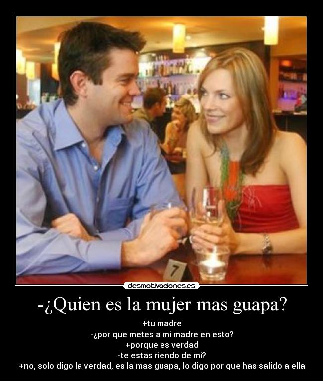 -¿Quien es la mujer mas guapa? - +tu madre
-¿por que metes a mi madre en esto?
+porque es verdad
-te estas riendo de mi?
+no, solo digo la verdad, es la mas guapa, lo digo por que has salido a ella