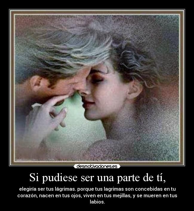 Si pudiese ser una parte de tí, - elegiría ser tus lágrimas. porque tus lagrimas son concebidas en tu
corazón, nacen en tus ojos, viven en tus mejillas, y se mueren en tus
labios.