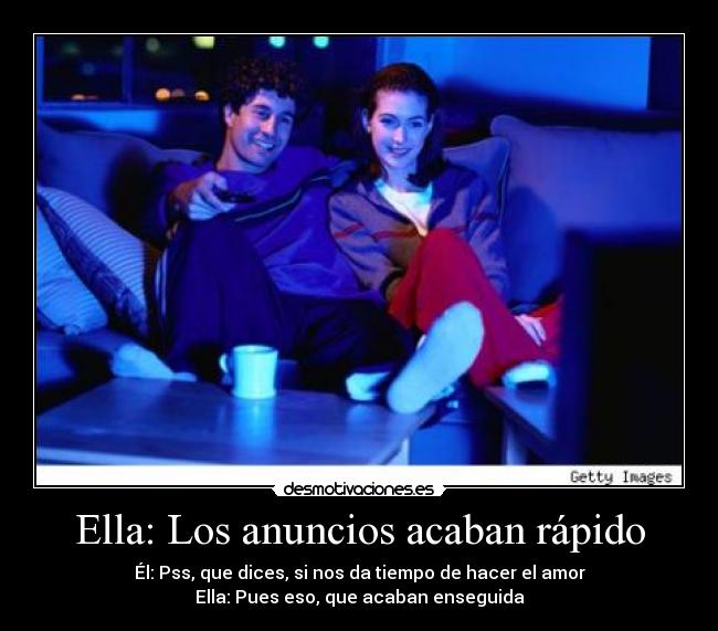 Ella: Los anuncios acaban rápido - Él: Pss, que dices, si nos da tiempo de hacer el amor
Ella: Pues eso, que acaban enseguida