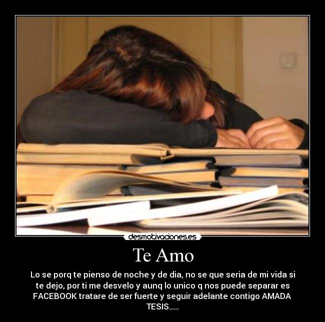 Te Amo - Lo se porq te pienso de noche y de dia, no se que seria de mi vida si
te dejo, por ti me desvelo y aunq lo unico q nos puede separar es
FACEBOOK tratare de ser fuerte y seguir adelante contigo AMADA 
TESIS.....